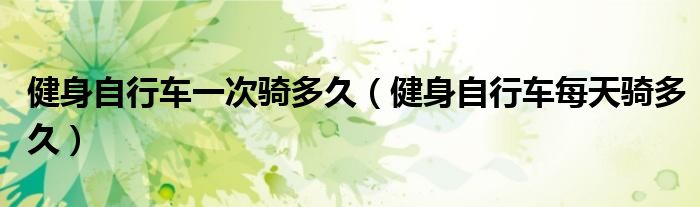 健身自行車一次騎多久（健身自行車每天騎多久）