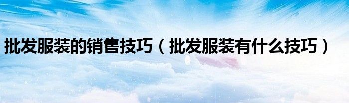 批發(fā)服裝的銷售技巧（批發(fā)服裝有什么技巧）