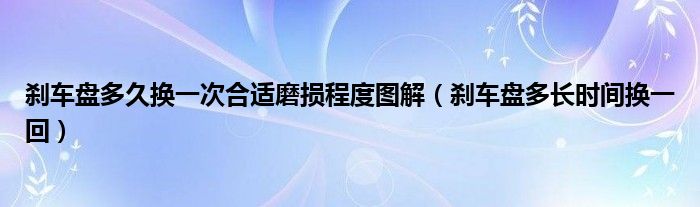 剎車盤多久換一次合適磨損程度圖解（剎車盤多長時(shí)間換一回）