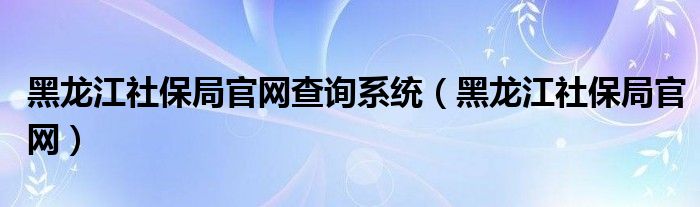 黑龍江社保局官網(wǎng)查詢系統(tǒng)（黑龍江社保局官網(wǎng)）