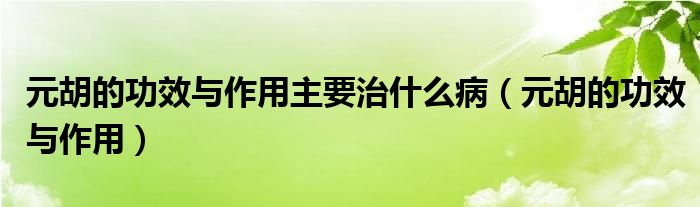 元胡的功效與作用主要治什么病（元胡的功效與作用）