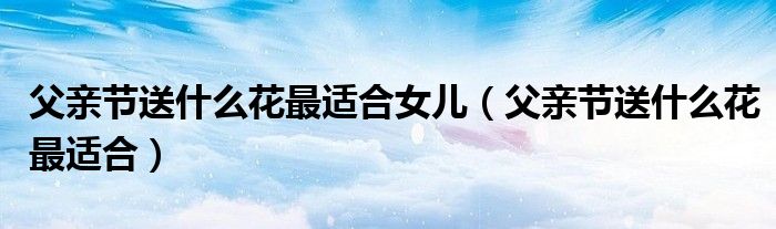 父親節(jié)送什么花最適合女兒（父親節(jié)送什么花最適合）