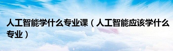 人工智能學什么專業(yè)課（人工智能應該學什么專業(yè)）