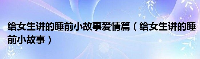 給女生講的睡前小故事愛(ài)情篇（給女生講的睡前小故事）