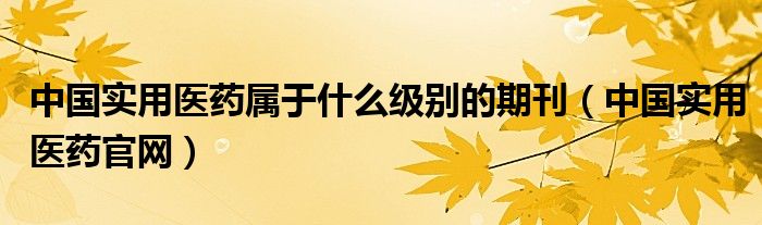 中國實用醫(yī)藥屬于什么級別的期刊（中國實用醫(yī)藥官網）