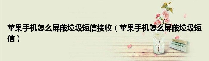 蘋果手機(jī)怎么屏蔽垃圾短信接收（蘋果手機(jī)怎么屏蔽垃圾短信）