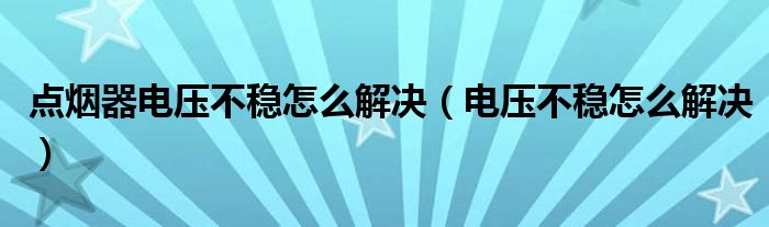 點(diǎn)煙器電壓不穩(wěn)怎么解決（電壓不穩(wěn)怎么解決）