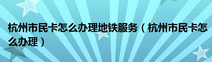 杭州市民卡怎么辦理地鐵服務(wù)（杭州市民卡怎么辦理）