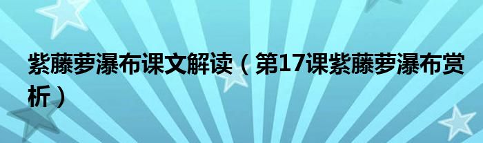 紫藤蘿瀑布課文解讀（第17課紫藤蘿瀑布賞析）