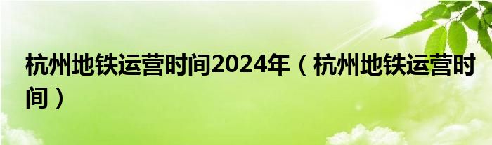 杭州地鐵運(yùn)營(yíng)時(shí)間2024年（杭州地鐵運(yùn)營(yíng)時(shí)間）