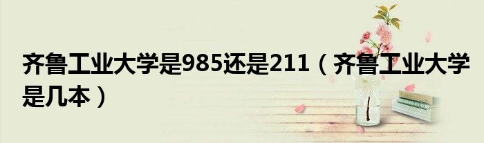 齊魯工業(yè)大學(xué)是985還是211（齊魯工業(yè)大學(xué)是幾本）