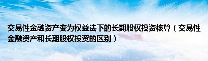 交易性金融資產(chǎn)變?yōu)闄?quán)益法下的長期股權(quán)投資核算（交易性金融資產(chǎn)和長期股權(quán)投資的區(qū)別）