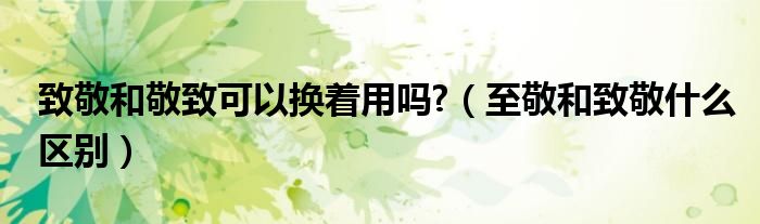 致敬和敬致可以換著用嗎?（至敬和致敬什么區(qū)別）