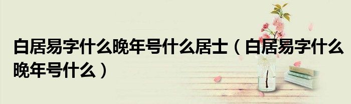 白居易字什么晚年號什么居士（白居易字什么晚年號什么）