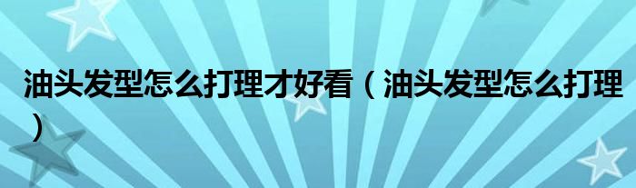 油頭發(fā)型怎么打理才好看（油頭發(fā)型怎么打理）