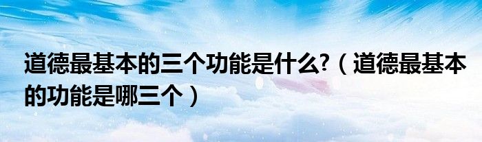 道德最基本的三個功能是什么?（道德最基本的功能是哪三個）