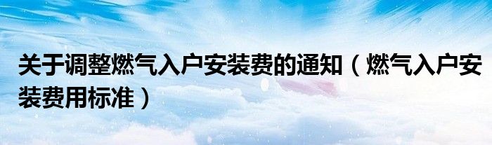 關(guān)于調(diào)整燃?xì)馊霊舭惭b費(fèi)的通知（燃?xì)馊霊舭惭b費(fèi)用標(biāo)準(zhǔn)）