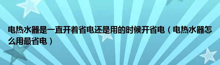 電熱水器是一直開(kāi)著省電還是用的時(shí)候開(kāi)省電（電熱水器怎么用最省電）