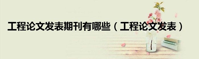 工程論文發(fā)表期刊有哪些（工程論文發(fā)表）