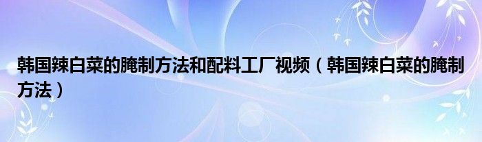韓國辣白菜的腌制方法和配料工廠視頻（韓國辣白菜的腌制方法）