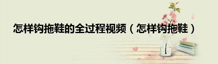 怎樣鉤拖鞋的全過(guò)程視頻（怎樣鉤拖鞋）