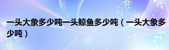 一頭大象多少噸一頭鯨魚多少噸（一頭大象多少噸）