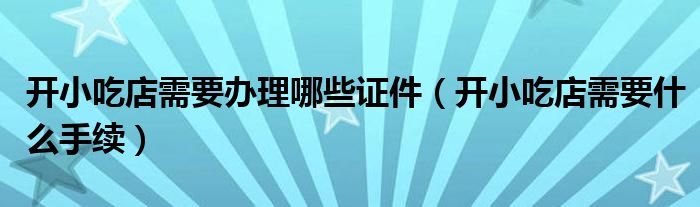 開小吃店需要辦理哪些證件（開小吃店需要什么手續(xù)）