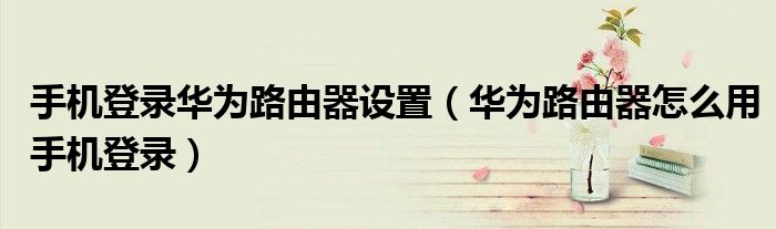 手機(jī)登錄華為路由器設(shè)置（華為路由器怎么用手機(jī)登錄）