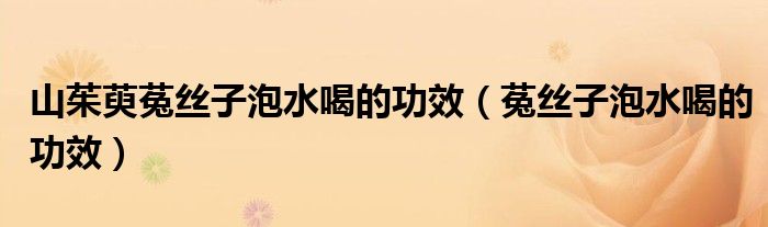 山茱萸菟絲子泡水喝的功效（菟絲子泡水喝的功效）