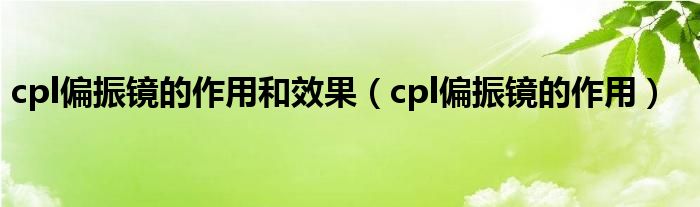 cpl偏振鏡的作用和效果（cpl偏振鏡的作用）