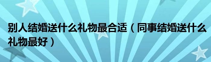 別人結(jié)婚送什么禮物最合適（同事結(jié)婚送什么禮物最好）