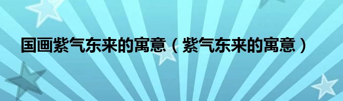 國畫紫氣東來的寓意（紫氣東來的寓意）