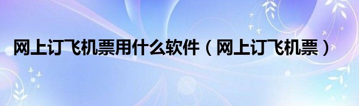網(wǎng)上訂飛機票用什么軟件（網(wǎng)上訂飛機票）