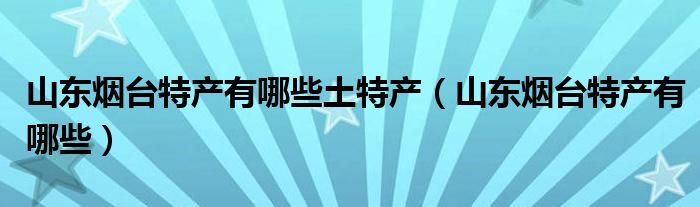 山東煙臺(tái)特產(chǎn)有哪些土特產(chǎn)（山東煙臺(tái)特產(chǎn)有哪些）
