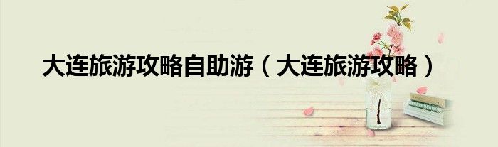 大連旅游攻略自助游（大連旅游攻略）