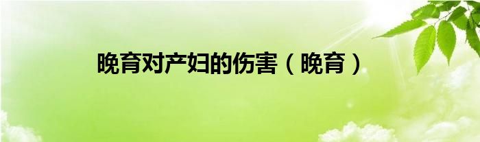晚育對產(chǎn)婦的傷害（晚育）