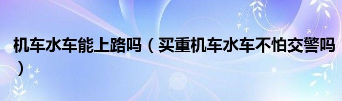 機(jī)車水車能上路嗎（買重機(jī)車水車不怕交警嗎）