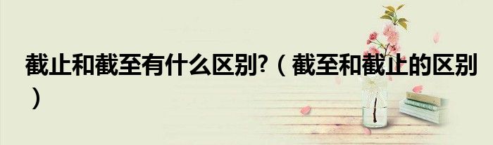 截止和截至有什么區(qū)別?（截至和截止的區(qū)別）