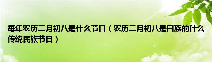 每年農(nóng)歷二月初八是什么節(jié)日（農(nóng)歷二月初八是白族的什么傳統(tǒng)民族節(jié)日）