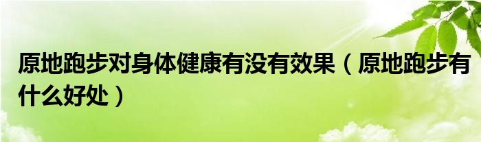 原地跑步對身體健康有沒有效果（原地跑步有什么好處）