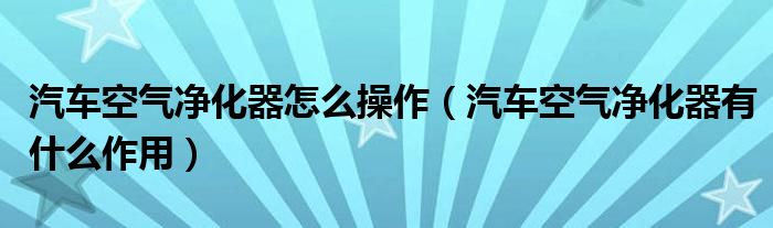 汽車空氣凈化器怎么操作（汽車空氣凈化器有什么作用）