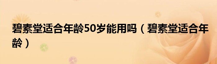 碧素堂適合年齡50歲能用嗎（碧素堂適合年齡）