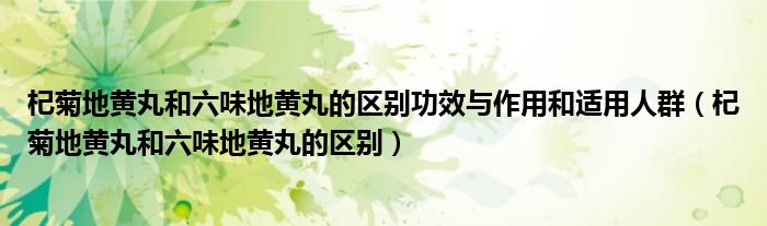 杞菊地黃丸和六味地黃丸的區(qū)別功效與作用和適用人群（杞菊地黃丸和六味地黃丸的區(qū)別）