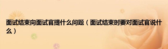 面試結(jié)束向面試官提什么問(wèn)題（面試結(jié)束時(shí)要對(duì)面試官說(shuō)什么）