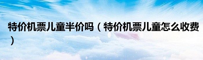 特價機票兒童半價嗎（特價機票兒童怎么收費）