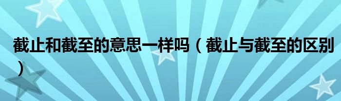 截止和截至的意思一樣嗎（截止與截至的區(qū)別）