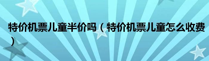 特價(jià)機(jī)票兒童半價(jià)嗎（特價(jià)機(jī)票兒童怎么收費(fèi)）