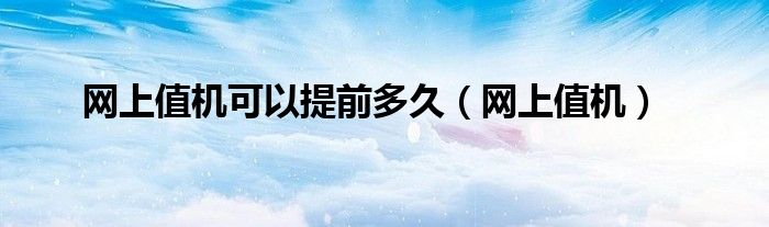 網(wǎng)上值機(jī)可以提前多久（網(wǎng)上值機(jī)）