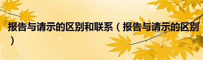 報告與請示的區(qū)別和聯(lián)系（報告與請示的區(qū)別）