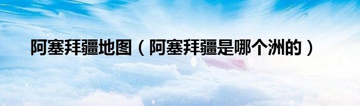阿塞拜疆地圖（阿塞拜疆是哪個洲的）